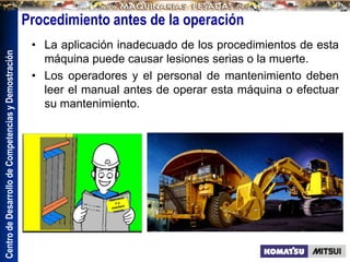 Centro
de
Desarrollo
de
Competencias
y
Demostración
Procedimiento antes de la operación
• La aplicación inadecuado de los procedimientos de esta
máquina puede causar lesiones serias o la muerte.
• Los operadores y el personal de mantenimiento deben
leer el manual antes de operar esta máquina o efectuar
su mantenimiento.
 