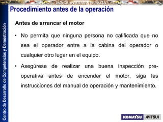 Centro
de
Desarrollo
de
Competencias
y
Demostración
Procedimiento antes de la operación
• No permita que ninguna persona no calificada que no
sea el operador entre a la cabina del operador o
cualquier otro lugar en el equipo.
• Asegúrese de realizar una buena inspección pre-
operativa antes de encender el motor, siga las
instrucciones del manual de operación y mantenimiento.
Antes de arrancar el motor
 