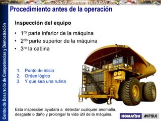 Centro
de
Desarrollo
de
Competencias
y
Demostración
Procedimiento antes de la operación
• 1ro parte inferior de la máquina
• 2do parte superior de la máquina
• 3ro la cabina
Inspección del equipo
1. Punto de inicio
2. Orden lógico
3. Y que sea una rutina
Esta inspección ayudara a detectar cualquier anomalía,
desgaste o daño y prolongar la vida útil de la máquina.
 