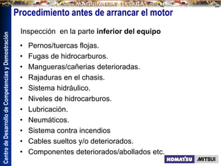 Centro
de
Desarrollo
de
Competencias
y
Demostración
• Pernos/tuercas flojas.
• Fugas de hidrocarburos.
• Mangueras/cañerias deterioradas.
• Rajaduras en el chasis.
• Sistema hidráulico.
• Niveles de hidrocarburos.
• Lubricación.
• Neumáticos.
• Sistema contra incendios
• Cables sueltos y/o deteriorados.
• Componentes deteriorados/abollados etc.
Inspección en la parte inferior del equipo
Procedimiento antes de arrancar el motor
 