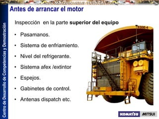Centro
de
Desarrollo
de
Competencias
y
Demostración
• Pasamanos.
• Sistema de enfriamiento.
• Nivel del refrigerante.
• Sistema afex /extintor
• Espejos.
• Gabinetes de control.
• Antenas dispatch etc.
Inspección en la parte superior del equipo
Antes de arrancar el motor
 