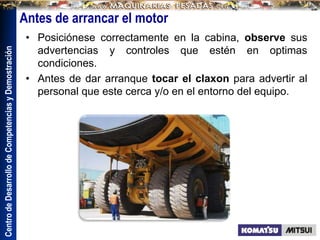Centro
de
Desarrollo
de
Competencias
y
Demostración
Antes de arrancar el motor
• Posiciónese correctamente en la cabina, observe sus
advertencias y controles que estén en optimas
condiciones.
• Antes de dar arranque tocar el claxon para advertir al
personal que este cerca y/o en el entorno del equipo.
 