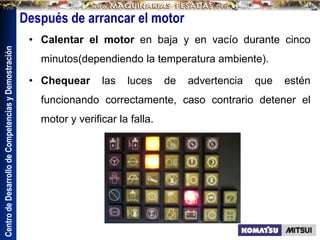 Centro
de
Desarrollo
de
Competencias
y
Demostración
Después de arrancar el motor
• Calentar el motor en baja y en vacío durante cinco
minutos(dependiendo la temperatura ambiente).
• Chequear las luces de advertencia que estén
funcionando correctamente, caso contrario detener el
motor y verificar la falla.
 