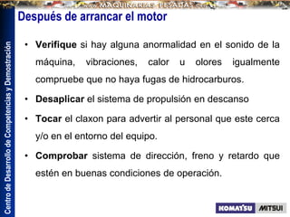 Centro
de
Desarrollo
de
Competencias
y
Demostración
Después de arrancar el motor
• Verifique si hay alguna anormalidad en el sonido de la
máquina, vibraciones, calor u olores igualmente
compruebe que no haya fugas de hidrocarburos.
• Desaplicar el sistema de propulsión en descanso
• Tocar el claxon para advertir al personal que este cerca
y/o en el entorno del equipo.
• Comprobar sistema de dirección, freno y retardo que
estén en buenas condiciones de operación.
 
