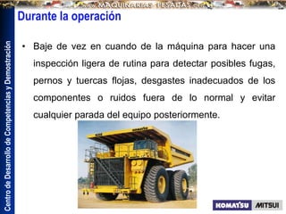 Centro
de
Desarrollo
de
Competencias
y
Demostración
Durante la operación
• Baje de vez en cuando de la máquina para hacer una
inspección ligera de rutina para detectar posibles fugas,
pernos y tuercas flojas, desgastes inadecuados de los
componentes o ruidos fuera de lo normal y evitar
cualquier parada del equipo posteriormente.
 