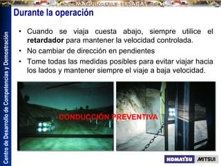 Centro
de
Desarrollo
de
Competencias
y
Demostración
• Cuando se viaja cuesta abajo, siempre utilice el
retardador para mantener la velocidad controlada.
• No cambiar de dirección en pendientes
• Tome todas las medidas posibles para evitar viajar hacia
los lados y mantener siempre el viaje a baja velocidad.
Durante la operación
CONDUCCIÓN PREVENTIVA
 