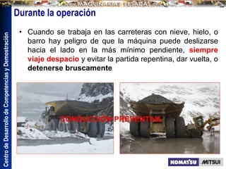 Centro
de
Desarrollo
de
Competencias
y
Demostración
Durante la operación
• Cuando se trabaja en las carreteras con nieve, hielo, o
barro hay peligro de que la máquina puede deslizarse
hacia el lado en la más mínimo pendiente, siempre
viaje despacio y evitar la partida repentina, dar vuelta, o
detenerse bruscamente
CONDUCCIÓN PREVENTIVA
 