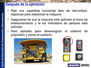 Centro
de
Desarrollo
de
Competencias
y
Demostración
Después de la operación
• Elija una superficie horizontal libre de derrumbes,
rajaduras para estacionar la máquina.
• Asegurarse de que la máquina este aplicado el freno de
estacionamiento y la luz indicadora de parqueo este
activado
• Rest aplicado para desenergizar el sistema de
propulsión y cerrar el contacto.
 
