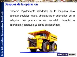 Centro
de
Desarrollo
de
Competencias
y
Demostración
Después de la operación
• Observe rápidamente alrededor de la máquina para
detectar posibles fugas, abolladuras o anomalías en la
máquina que puedan a ver sucedido durante la
operación y coloque sus tacos de seguridad.
 