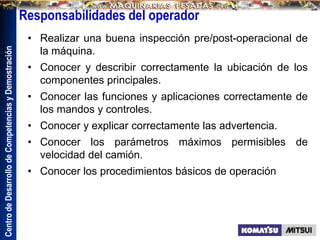 Centro
de
Desarrollo
de
Competencias
y
Demostración
• Realizar una buena inspección pre/post-operacional de
la máquina.
• Conocer y describir correctamente la ubicación de los
componentes principales.
• Conocer las funciones y aplicaciones correctamente de
los mandos y controles.
• Conocer y explicar correctamente las advertencia.
• Conocer los parámetros máximos permisibles de
velocidad del camión.
• Conocer los procedimientos básicos de operación
Responsabilidades del operador
 