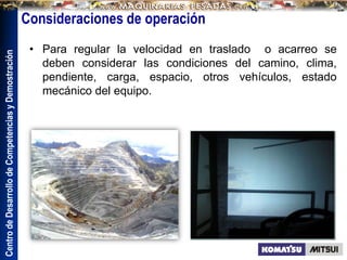 Centro
de
Desarrollo
de
Competencias
y
Demostración
• Para regular la velocidad en traslado o acarreo se
deben considerar las condiciones del camino, clima,
pendiente, carga, espacio, otros vehículos, estado
mecánico del equipo.
Consideraciones de operación
 