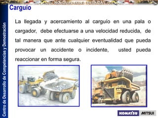 Centro
de
Desarrollo
de
Competencias
y
Demostración
La llegada y acercamiento al carguío en una pala o
cargador, debe efectuarse a una velocidad reducida, de
tal manera que ante cualquier eventualidad que pueda
provocar un accidente o incidente, usted pueda
reaccionar en forma segura.
Carguío
 