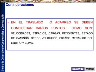 Centro
de
Desarrollo
de
Competencias
y
Demostración
Consideraciones
• EN EL TRASLADO O ACARREO SE DEBEN
CONSIDERAR VARIOS PUNTOS COMO SON:
VELOCIDADES, ESPACIOS, CARGAS, PENDIENTES, ESTADO
DE CAMINOS, OTROS VEHICULOS, ESTADO MECANICO DEL
EQUIPO Y CLIMA.
 