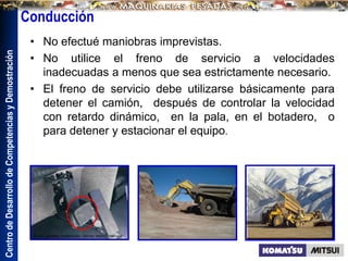 Centro
de
Desarrollo
de
Competencias
y
Demostración
• No efectué maniobras imprevistas.
• No utilice el freno de servicio a velocidades
inadecuadas a menos que sea estrictamente necesario.
• El freno de servicio debe utilizarse básicamente para
detener el camión, después de controlar la velocidad
con retardo dinámico, en la pala, en el botadero, o
para detener y estacionar el equipo.
Conducción
 