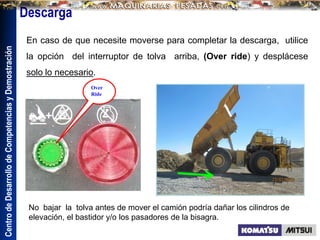 Centro
de
Desarrollo
de
Competencias
y
Demostración
Descarga
En caso de que necesite moverse para completar la descarga, utilice
la opción del interruptor de tolva arriba, (Over ride) y desplácese
solo lo necesario.
Over
Ride
No bajar la tolva antes de mover el camión podría dañar los cilindros de
elevación, el bastidor y/o los pasadores de la bisagra.
 