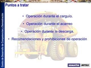Centro
de
Desarrollo
de
Competencias
y
Demostración
Puntos a tratar
• Operación durante el carguío.
• Operación durante el acarreo
• Operación durante la descarga.
• Recomendaciones y prohibiciones de operación
 