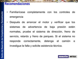Centro
de
Desarrollo
de
Competencias
y
Demostración
Recomendaciones
• Familiarícese completamente con los controles de
emergencia
• Después de arrancar el motor y verificar que los
sistemas de advertencia de baja presión estén
normales, pruebe el sistema de dirección, freno de
servicio, retardo y freno de parqueo. Si el sistema no
responde correctamente, detenga el camión e
investigue la falla y solicite asistencia técnica.
 
