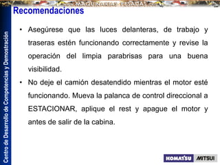 Centro
de
Desarrollo
de
Competencias
y
Demostración
• Asegúrese que las luces delanteras, de trabajo y
traseras estén funcionando correctamente y revise la
operación del limpia parabrisas para una buena
visibilidad.
• No deje el camión desatendido mientras el motor esté
funcionando. Mueva la palanca de control direccional a
ESTACIONAR, aplique el rest y apague el motor y
antes de salir de la cabina.
Recomendaciones
 