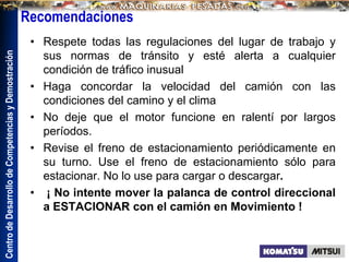 Centro
de
Desarrollo
de
Competencias
y
Demostración
Recomendaciones
• Respete todas las regulaciones del lugar de trabajo y
sus normas de tránsito y esté alerta a cualquier
condición de tráfico inusual
• Haga concordar la velocidad del camión con las
condiciones del camino y el clima
• No deje que el motor funcione en ralentí por largos
períodos.
• Revise el freno de estacionamiento periódicamente en
su turno. Use el freno de estacionamiento sólo para
estacionar. No lo use para cargar o descargar.
• ¡ No intente mover la palanca de control direccional
a ESTACIONAR con el camión en Movimiento !
 