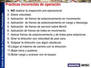 Centro
de
Desarrollo
de
Competencias
y
Demostración
Practicas incorrectas de operación
1. NO realizar la inspección pre-operacional
2. Sobre velocidad.
3. Aplicación de frenos de estacionamiento en movimiento.
4. Aplicación de frenos de estacionamiento en carga y descarga.
5. Aplicación de frenos de servicio sobre 8km/h
6. Aplicación de frenos de traba en movimiento.
7. Aplicar frenos de estacionamiento y de traba para estacionar.
8. Girar la dirección con velocidad de piso cero.
9. Golpear la dirección con algún obstáculo.
10.Llegar al máximo de carrera con la dirección.
11.Bajar tolva y acelerar.
12.Botar carga y avanzar con el equipo.
 