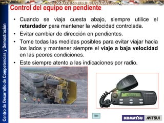 Centro
de
Desarrollo
de
Competencias
y
Demostración
Control del equipo en pendiente
• Cuando se viaja cuesta abajo, siempre utilice el
retardador para mantener la velocidad controlada.
• Evitar cambiar de dirección en pendientes.
• Tome todas las medidas posibles para evitar viajar hacia
los lados y mantener siempre el viaje a baja velocidad
en las peores condiciones.
• Este siempre atento a las indicaciones por radio.
 