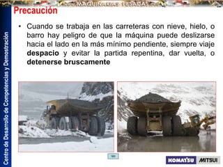 Centro
de
Desarrollo
de
Competencias
y
Demostración
Precaución
• Cuando se trabaja en las carreteras con nieve, hielo, o
barro hay peligro de que la máquina puede deslizarse
hacia el lado en la más mínimo pendiente, siempre viaje
despacio y evitar la partida repentina, dar vuelta, o
detenerse bruscamente
 