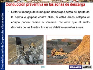 Centro
de
Desarrollo
de
Competencias
y
Demostración
Conducción preventiva en las zonas de descarga
• Evitar el manejo de la máquina demasiado cerca del borde de
la berma o golpear contra ellas, si estas áreas colapsa el
equipo podría caerse o volcarse. recuerde que el suelo
después de las fuertes lluvias se debilitan en estas áreas.
 