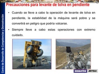Centro
de
Desarrollo
de
Competencias
y
Demostración
Precauciones para levante de tolva en pendiente
• Cuando se lleve a cabo la operación de levante de tolva en
pendiente, la estabilidad de la máquina será pobre y se
convertirá en peligro que podría volcarse.
• Siempre lleve a cabo estas operaciones con extremo
cuidado.
 