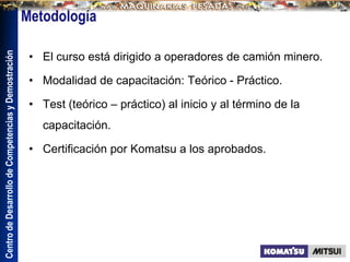 Centro
de
Desarrollo
de
Competencias
y
Demostración
• El curso está dirigido a operadores de camión minero.
• Modalidad de capacitación: Teórico - Práctico.
• Test (teórico – práctico) al inicio y al término de la
capacitación.
• Certificación por Komatsu a los aprobados.
 