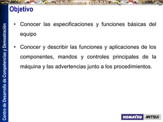 Centro
de
Desarrollo
de
Competencias
y
Demostración
Objetivo
• Conocer las especificaciones y funciones básicas del
equipo
• Conocer y describir las funciones y aplicaciones de los
componentes, mandos y controles principales de la
máquina y las advertencias junto a los procedimientos.
 