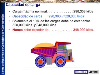 Centro
de
Desarrollo
de
Competencias
y
Demostración
Capacidad de carga
• Carga máxima nominal. . . . . . . . . . . . 290,303 kilos
• Capacidad de carga 290,303 / 320,000 kilos
• Solamente el 10% de las cargas debe de estar entre
320,000 kilos y 348,000 kilos.
• Nunca debe exceder de . . . . . . . . . 348,000 kilos.
 