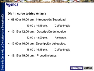 Centro
de
Desarrollo
de
Competencias
y
Demostración
Día 1 : curso teórico en aula
− 08:00 a 10:00 am. Introducción/Seguridad
10:00 a 10:15 am. Coffee break
− 10:15 a 12:00 am. Descripción del equipo
12:00 a 13:00 pm. Almuerzo.
− 13:00 a 16:00 pm. Descripción del equipo.
16:00 a 16:15 pm. Coffee break
− 16:15 a 19:00 pm. Procedimientos.
 