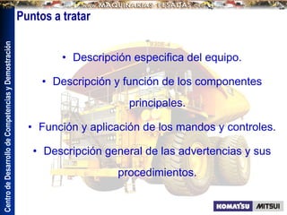 Centro
de
Desarrollo
de
Competencias
y
Demostración
Puntos a tratar
• Descripción especifica del equipo.
• Descripción y función de los componentes
principales.
• Función y aplicación de los mandos y controles.
• Descripción general de las advertencias y sus
procedimientos.
 