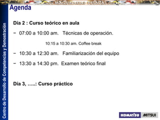 Centro
de
Desarrollo
de
Competencias
y
Demostración
Día 2 : Curso teórico en aula
− 07:00 a 10:00 am. Técnicas de operación.
10:15 a 10:30 am. Coffee break
− 10:30 a 12:30 am. Familiarización del equipo
− 13:30 a 14:30 pm. Examen teórico final
Día 3, …..: Curso práctico
 