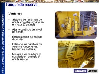 Centro
de
Desarrollo
de
Competencias
y
Demostración
Ventajas:
• Sistema de recambio de
aceite con el quemado en
el motor (Centinel)
• Ajuste continuo del nivel
de aceite.
• Estabilización de calidad
de aceite.
• Extiende los cambios de
Aceite a 4,000 horas,
basado en análisis.
• Minimiza los residuos y
convierte en energía el
aceite usado.
Tanque de reserva
 