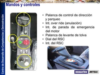 Centro
de
Desarrollo
de
Competencias
y
Demostración
Mandos y controles
• Palanca de control de dirección
y parqueo
• Int. over ride (anulación)
• Int. de parada de emergencia
del motor
• Palanca de levante de tolva
• Dial del RSC
• Int. del RSC
 