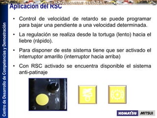 Centro
de
Desarrollo
de
Competencias
y
Demostración
Aplicación del RSC
• Control de velocidad de retardo se puede programar
para bajar una pendiente a una velocidad determinada.
• La regulación se realiza desde la tortuga (lento) hacia el
liebre (rápido).
• Para disponer de este sistema tiene que ser activado el
interruptor amarillo (interruptor hacia arriba)
• Con RSC activado se encuentra disponible el sistema
anti-patinaje
 