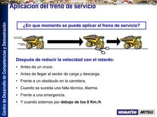 Centro
de
Desarrollo
de
Competencias
y
Demostración
¿En que momento se puede aplicar el freno de servicio?
Después de reducir la velocidad con el retardo:
• Antes de un cruce.
• Antes de llegar al sector de carga y descarga.
• Frente a un obstáculo en la carretera.
• Cuando se suceda una falla técnica, Alarma.
• Frente a una emergencia.
• Y cuando estemos por debajo de los 8 Km./h
Aplicación del freno de servicio
 