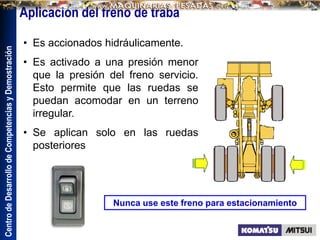 Centro
de
Desarrollo
de
Competencias
y
Demostración
• Es accionados hidráulicamente.
• Es activado a una presión menor
que la presión del freno servicio.
Esto permite que las ruedas se
puedan acomodar en un terreno
irregular.
• Se aplican solo en las ruedas
posteriores
Nunca use este freno para estacionamiento
Aplicación del freno de traba
 