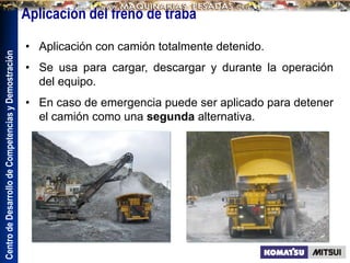 Centro
de
Desarrollo
de
Competencias
y
Demostración
• Aplicación con camión totalmente detenido.
• Se usa para cargar, descargar y durante la operación
del equipo.
• En caso de emergencia puede ser aplicado para detener
el camión como una segunda alternativa.
Aplicación del freno de traba
 