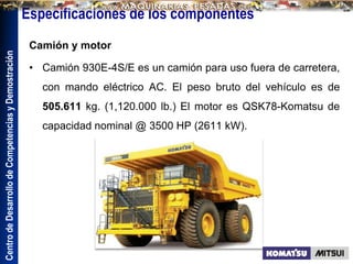 Centro
de
Desarrollo
de
Competencias
y
Demostración
Especificaciones de los componentes
Camión y motor
• Camión 930E-4S/E es un camión para uso fuera de carretera,
con mando eléctrico AC. El peso bruto del vehículo es de
505.611 kg. (1,120.000 lb.) El motor es QSK78-Komatsu de
capacidad nominal @ 3500 HP (2611 kW).
 