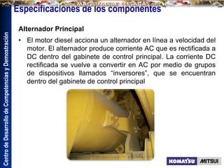 Centro
de
Desarrollo
de
Competencias
y
Demostración
Especificaciones de los componentes
Alternador Principal
• El motor diesel acciona un alternador en línea a velocidad del
motor. El alternador produce corriente AC que es rectificada a
DC dentro del gabinete de control principal. La corriente DC
rectificada se vuelve a convertir en AC por medio de grupos
de dispositivos llamados “inversores”, que se encuentran
dentro del gabinete de control principal
 
