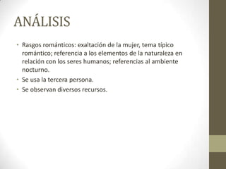 ANÁLISIS
• Rasgos románticos: exaltación de la mujer, tema típico
romántico; referencia a los elementos de la naturaleza en
relación con los seres humanos; referencias al ambiente
nocturno.
• Se usa la tercera persona.
• Se observan diversos recursos.

 