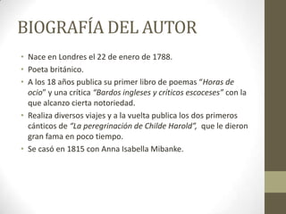 BIOGRAFÍA DEL AUTOR
• Nace en Londres el 22 de enero de 1788.
• Poeta británico.
• A los 18 años publica su primer libro de poemas “Horas de
ocio” y una crítica “Bardos ingleses y críticos escoceses” con la
que alcanzo cierta notoriedad.
• Realiza diversos viajes y a la vuelta publica los dos primeros
cánticos de “La peregrinación de Childe Harold”, que le dieron
gran fama en poco tiempo.
• Se casó en 1815 con Anna Isabella Mibanke.

 
