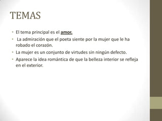 TEMAS
• El tema principal es el amor.
• La admiración que el poeta siente por la mujer que le ha
robado el corazón.
• La mujer es un conjunto de virtudes sin ningún defecto.
• Aparece la idea romántica de que la belleza interior se refleja
en el exterior.

 