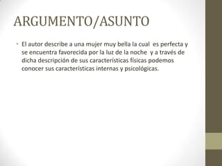 ARGUMENTO/ASUNTO
• El autor describe a una mujer muy bella la cual es perfecta y
se encuentra favorecida por la luz de la noche y a través de
dicha descripción de sus características físicas podemos
conocer sus características internas y psicológicas.

 