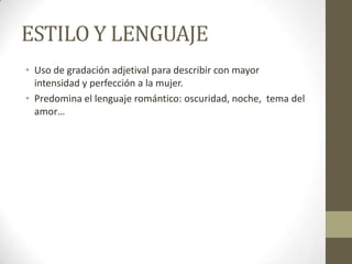 ESTILO Y LENGUAJE
• Uso de gradación adjetival para describir con mayor
intensidad y perfección a la mujer.
• Predomina el lenguaje romántico: oscuridad, noche, tema del
amor…

 