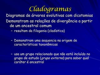 Cladogramas
Diagramas de árvores evolutivas com dicotomias
Demonstram as relações de divergência a partir
  de um ancestral comum
  – resultam da filogenia (cladística)

  – Demonstram uma sequencia na origem de
    características taxonômicas

  – usa um grupo relacionado que não está incluído no
    grupo de estudo (grupo externo) para saber qual
    caráter é ancestral
 