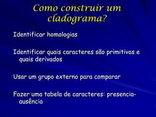 Como construir um
        cladograma?
Identificar homologias

Identificar quais caracteres são primitivos e
  quais derivados

Usar um grupo externo para comparar

Fazer uma tabela de caracteres: presencia-
  ausência
 