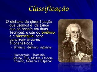 Classificação

O sistema de classificação
  que usamos é de Líneo
  que se baseia em duas
  técnicas, o uso do binômio
  e a hierarquia, para
  construir árvores
  filogenéticos.
  – Binômio -Gênero espécie

  – Hierarquia – Domínio,
    Reino, Filo, Classe, Ordem,
    Família, Gênero e Espécie
                                  Carolus Linnaeus 1707-1778
 
